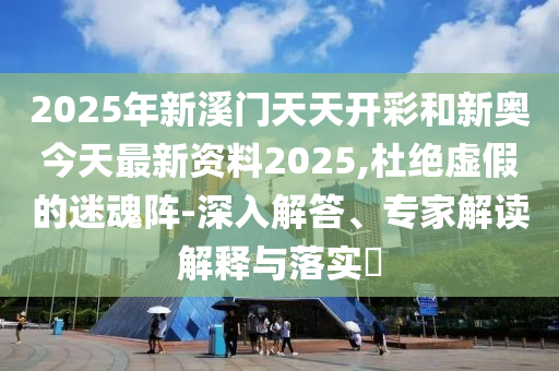 2025年新溪门天天开彩和新奥今天最新资料2025,杜绝虚假的迷魂阵-深入解答、专家解读解释与落实​